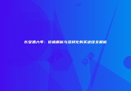 长安酒六年：价格解析与多样化购买途径全解析