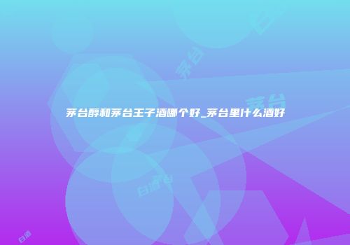 茅台醇和茅台王子酒哪个好_茅台里什么酒好