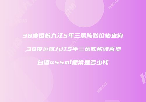 38度远航九江5年三蒸陈酿价格查询,38度远航九江5年三蒸陈酿豉香型白酒455ml通常是多少钱