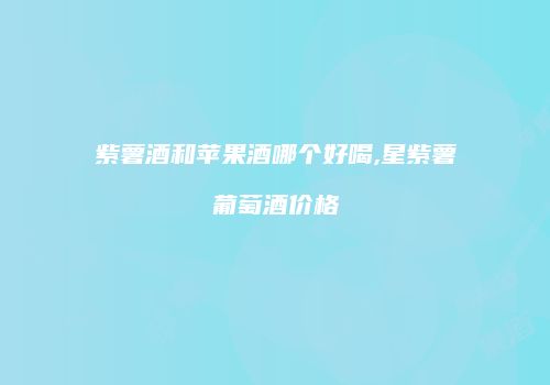 紫薯酒和苹果酒哪个好喝,星紫薯葡萄酒价格