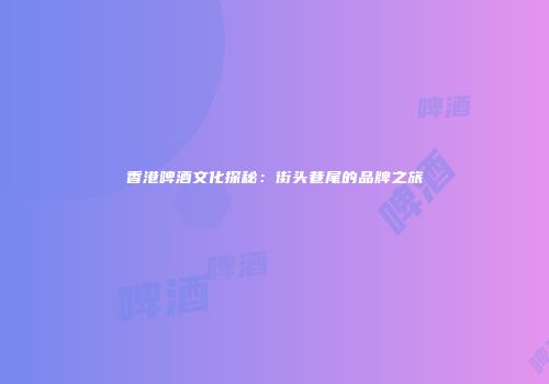 香港啤酒文化探秘：街头巷尾的品牌之旅