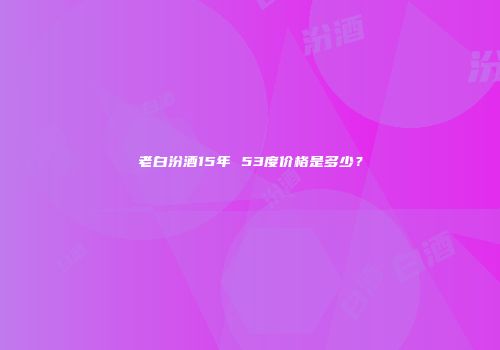 老白汾酒15年 53度价格是多少？