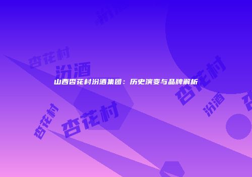 山西杏花村汾酒集团：历史演变与品牌解析