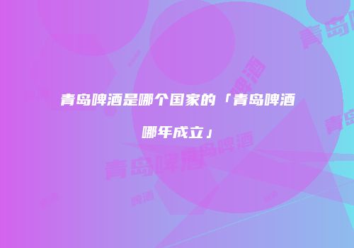 青岛啤酒是哪个国家的「青岛啤酒哪年成立」