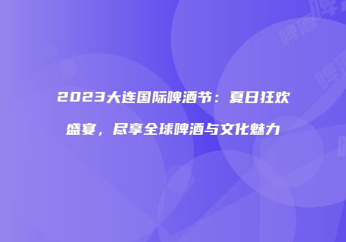 2023大连国际啤酒节：夏日狂欢盛宴，尽享全球啤酒与文化魅力