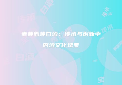 老黄鹤楼白酒：传承与创新中的酒文化瑰宝