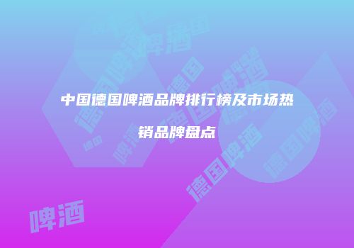 中国德国啤酒品牌排行榜及市场热销品牌盘点