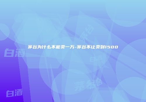茅台为什么不能卖一万-茅台不让卖到1500