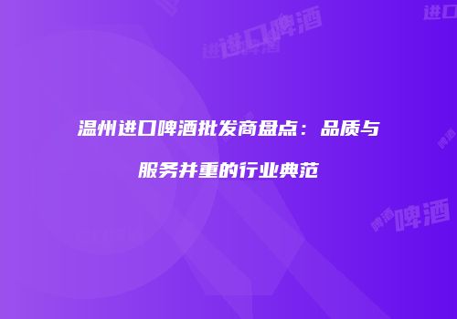 温州进口啤酒批发商盘点：品质与服务并重的行业典范