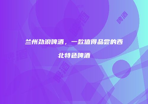 兰州劲浪啤酒，一款值得品尝的西北特色啤酒
