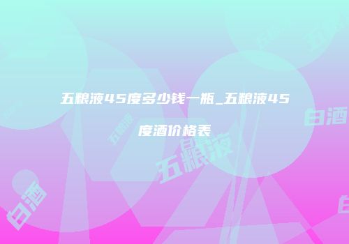 五粮液45度多少钱一瓶_五粮液45度酒价格表