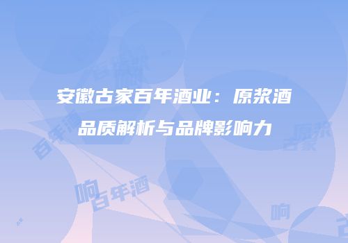 安徽古家百年酒业：原浆酒品质解析与品牌影响力