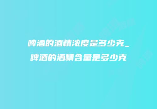 啤酒的酒精浓度是多少克_啤酒的酒精含量是多少克