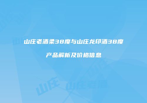 山庄老酒柔38度与山庄龙印酒38度产品解析及价格信息