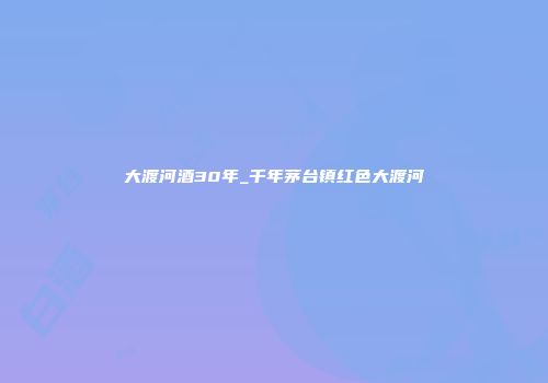 大渡河酒30年_千年茅台镇红色大渡河