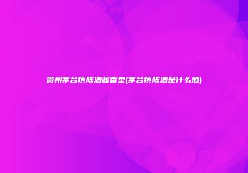 贵州茅台镇陈酒酱香型(茅台镇陈酒是什么酒)