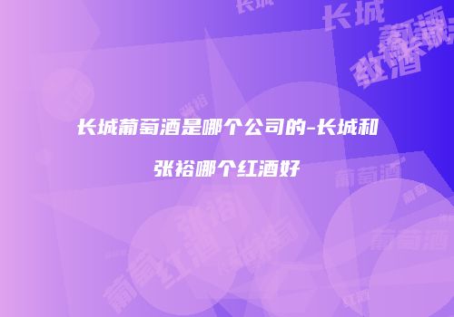长城葡萄酒是哪个公司的-长城和张裕哪个红酒好
