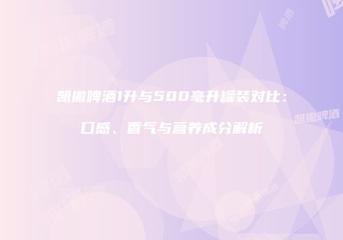 凯撒啤酒1升与500毫升罐装对比：口感、香气与营养成分解析