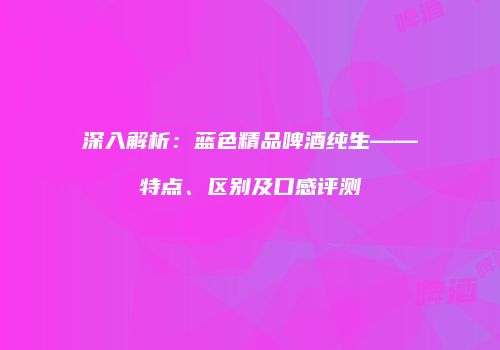 深入解析：蓝色精品啤酒纯生——特点、区别及口感评测