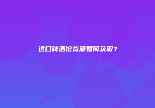 进口啤酒馆货源如何获取？