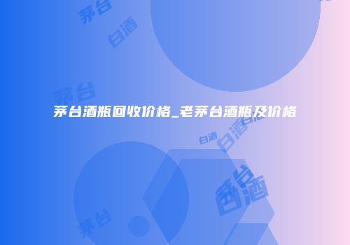 茅台酒瓶回收价格_老茅台酒瓶及价格