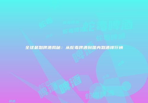 全球最烈啤酒揭秘：从蛇毒啤酒到国内烈酒排行榜