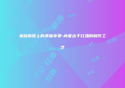 来自草原上的美味享受-内蒙古干红酒的制作工艺