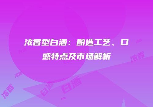 浓香型白酒：酿造工艺、口感特点及市场解析