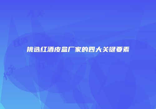 挑选红酒皮盒厂家的四大关键要素