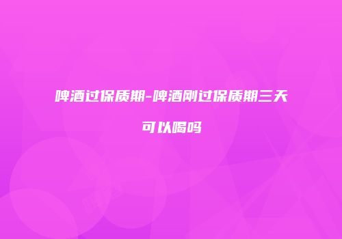 啤酒过保质期-啤酒刚过保质期三天可以喝吗