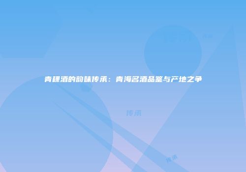 青稞酒的韵味传承：青海名酒品鉴与产地之争