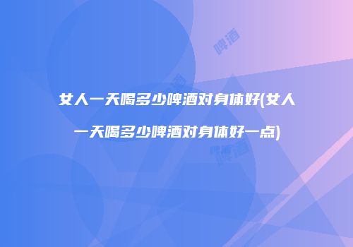 女人一天喝多少啤酒对身体好(女人一天喝多少啤酒对身体好一点)