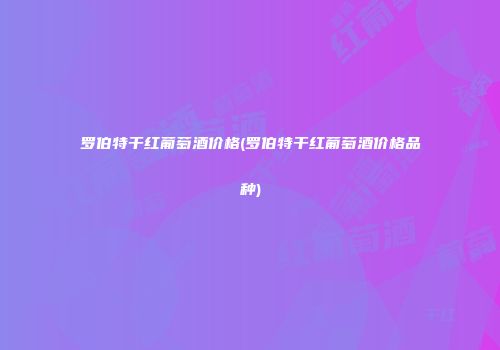 罗伯特干红葡萄酒价格(罗伯特干红葡萄酒价格品种)