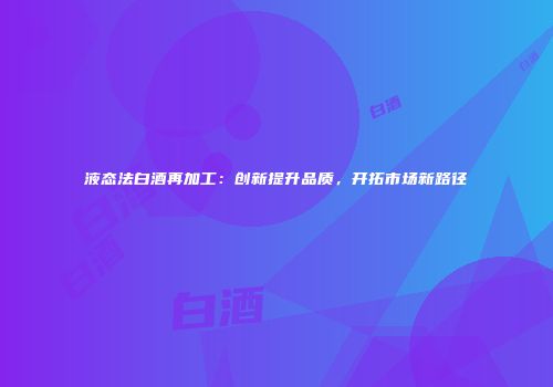 液态法白酒再加工：创新提升品质，开拓市场新路径
