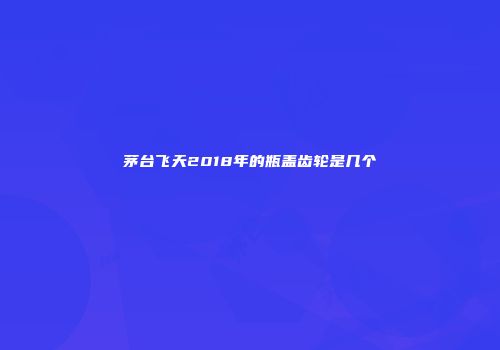 茅台飞天2018年的瓶盖齿轮是几个