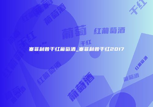 塞菲利普干红葡萄酒_塞菲利普干红2017