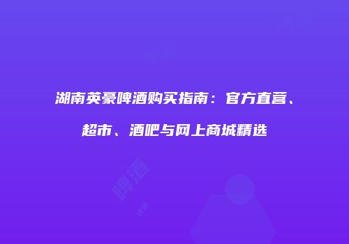 湖南英豪啤酒购买指南：官方直营、超市、酒吧与网上商城精选