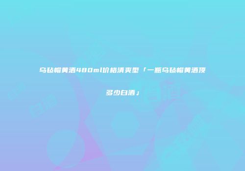 乌毡帽黄酒480ml价格清爽型「一瓶乌毡帽黄酒顶多少白酒」