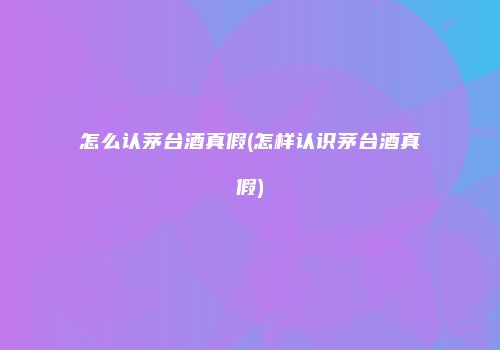 怎么认茅台酒真假(怎样认识茅台酒真假)