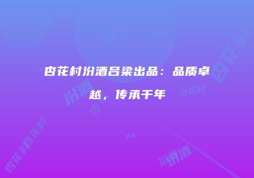 杏花村汾酒吕梁出品：品质卓越，传承千年