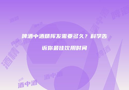 啤酒中酒精挥发需要多久？科学告诉你最佳饮用时间