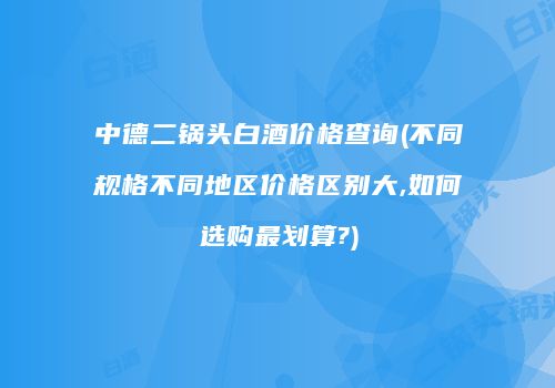 中德二锅头白酒价格查询(不同规格不同地区价格区别大,如何选购最划算?)