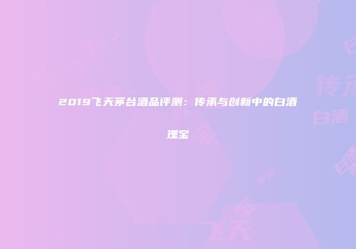 2019飞天茅台酒品评测：传承与创新中的白酒瑰宝