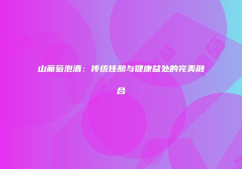 山葡萄泡酒：传统佳酿与健康益处的完美融合