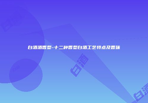 白酒酒香型-十二种香型白酒工艺特点及香味