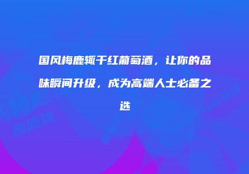国风梅鹿辄干红葡萄酒，让你的品味瞬间升级，成为高端人士必备之选
