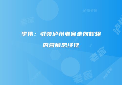 李伟：引领泸州老窖走向辉煌的营销总经理