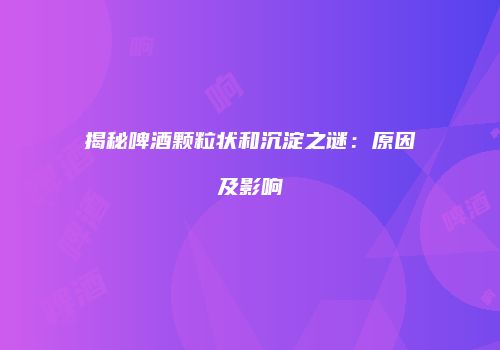 揭秘啤酒颗粒状和沉淀之谜：原因及影响