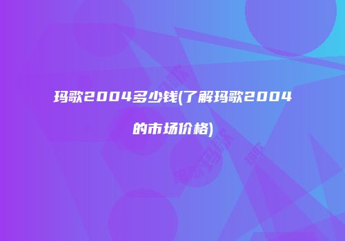 玛歌2004多少钱(了解玛歌2004的市场价格)