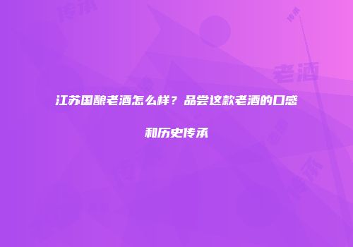 江苏国酿老酒怎么样？品尝这款老酒的口感和历史传承